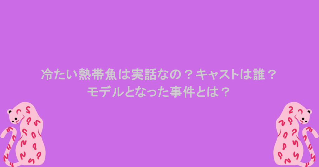 冷たい熱帯魚は実話なの?キャストは誰?モデルとなった事件とは?
