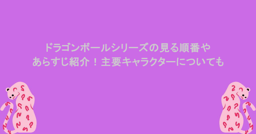 ドラゴンボールシリーズの見る順番やあらすじ紹介！主要キャラクターについても