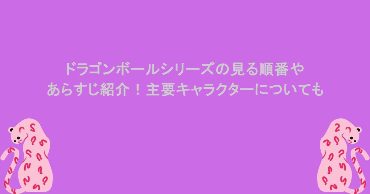 ドラゴンボールシリーズの見る順番やあらすじ紹介！主要キャラクターについても